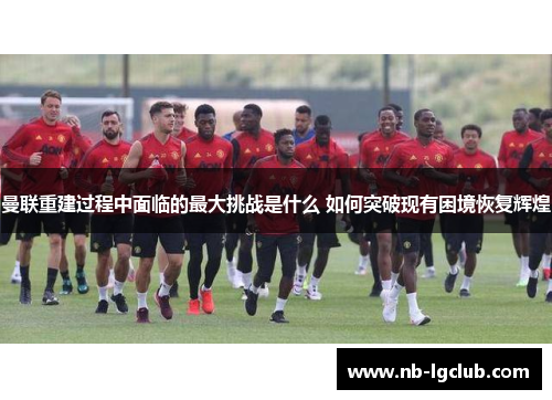 曼联重建过程中面临的最大挑战是什么 如何突破现有困境恢复辉煌