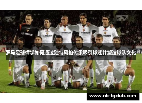 罗马足球哲学如何通过独特风格传承吸引球迷并塑造球队文化