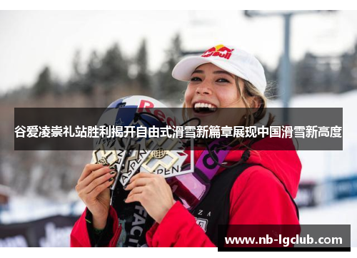谷爱凌崇礼站胜利揭开自由式滑雪新篇章展现中国滑雪新高度