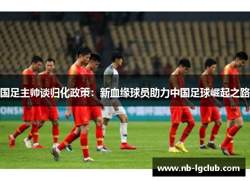 国足主帅谈归化政策：新血缘球员助力中国足球崛起之路