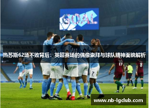 热苏斯62场不败背后：英超赛场的偶像崇拜与球队精神面貌解析