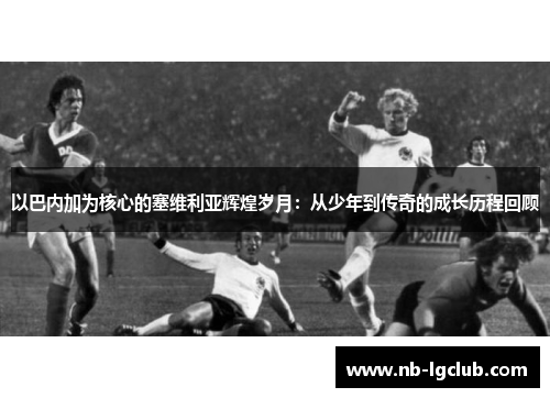 以巴内加为核心的塞维利亚辉煌岁月：从少年到传奇的成长历程回顾