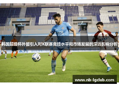 韩国超级杯外援引入对K联赛竞技水平和市场发展的深远影响分析