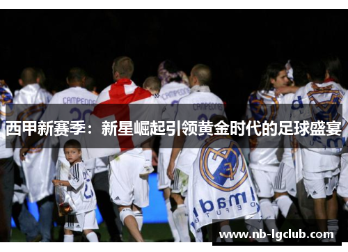 西甲新赛季:新星崛起引领黄金时代的足球盛宴 西甲新赛季:新星崛起引领黄金时代的足球盛宴