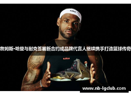 詹姆斯·哈登与耐克签署新合约成品牌代言人继续携手打造篮球传奇 詹姆斯·哈登与耐克签署新合约成品牌代言人继续携手打造篮球传奇