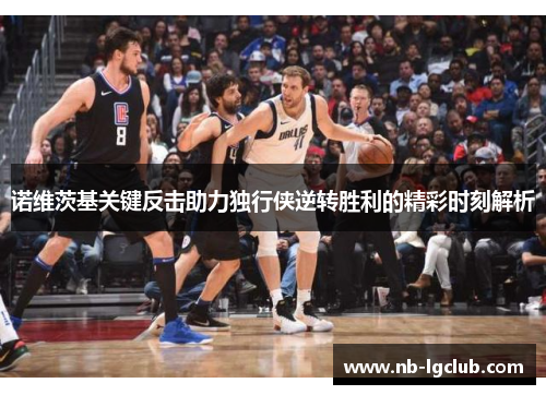 诺维茨基关键反击助力独行侠逆转胜利的精彩时刻解析 诺维茨基关键反击助力独行侠逆转胜利的精彩时刻解析