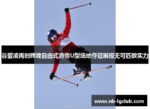 谷爱凌再创辉煌自由式滑雪U型场地夺冠展现无可匹敌实力