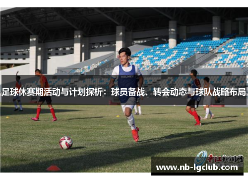 足球休赛期活动与计划探析：球员备战、转会动态与球队战略布局