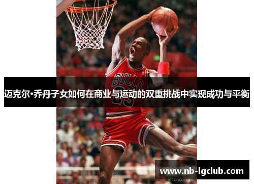 迈克尔·乔丹子女如何在商业与运动的双重挑战中实现成功与平衡