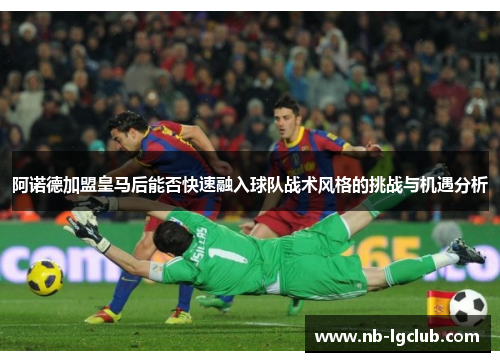 阿诺德加盟皇马后能否快速融入球队战术风格的挑战与机遇分析