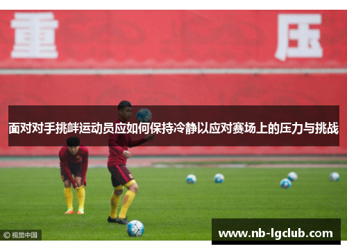 面对对手挑衅运动员应如何保持冷静以应对赛场上的压力与挑战