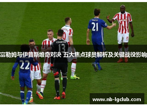 富勒姆与伊普斯维奇对决 五大焦点球员解析及关键战役影响