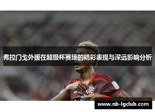 弗拉门戈外援在超级杯赛场的精彩表现与深远影响分析