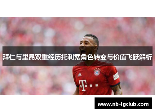 拜仁与里昂双重经历托利索角色转变与价值飞跃解析 拜仁与里昂双重经历托利索角色转变与价值飞跃解析