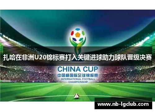 扎哈在非洲U20锦标赛打入关键进球助力球队晋级决赛 扎哈在非洲U20锦标赛打入关键进球助力球队晋级决赛