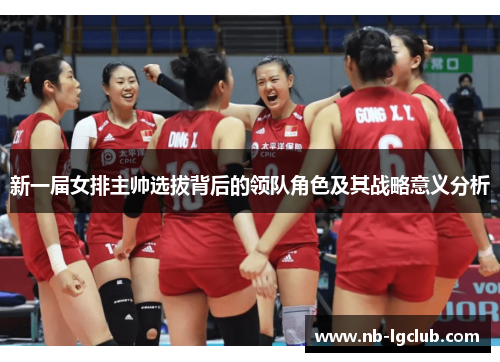 新一届女排主帅选拔背后的领队角色及其战略意义分析