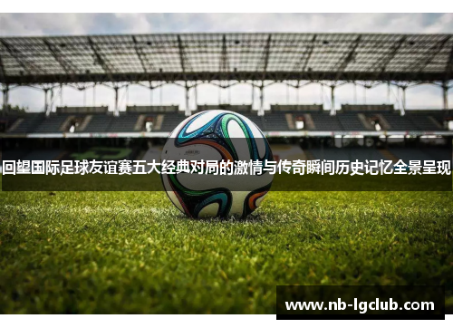 回望国际足球友谊赛五大经典对局的激情与传奇瞬间历史记忆全景呈现