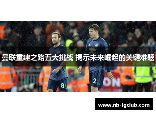 曼联重建之路五大挑战 揭示未来崛起的关键难题