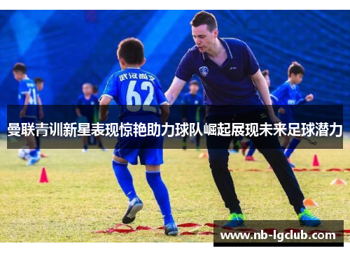 曼联青训新星表现惊艳助力球队崛起展现未来足球潜力