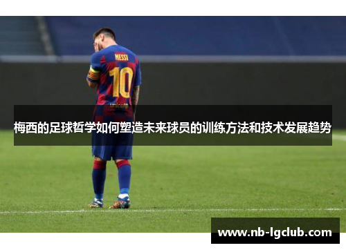 梅西的足球哲学如何塑造未来球员的训练方法和技术发展趋势