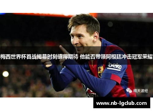 梅西世界杯首战揭幕时刻值得期待 他能否带领阿根廷冲击冠军荣耀