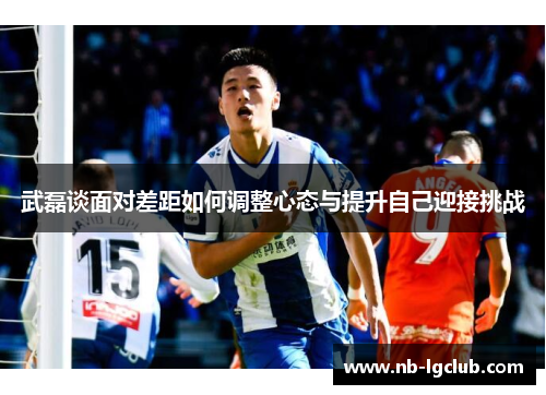 武磊谈面对差距如何调整心态与提升自己迎接挑战