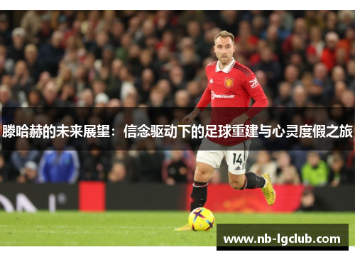 滕哈赫的未来展望:信念驱动下的足球重建与心灵度假之旅 滕哈赫的未来展望:信念驱动下的足球重建与心灵度假之旅