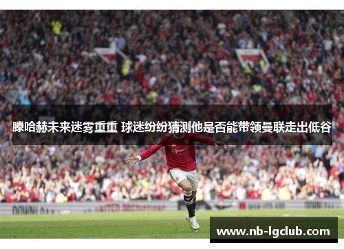 滕哈赫未来迷雾重重 球迷纷纷猜测他是否能带领曼联走出低谷