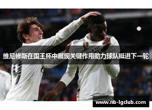 维尼修斯在国王杯中展现关键作用助力球队挺进下一轮