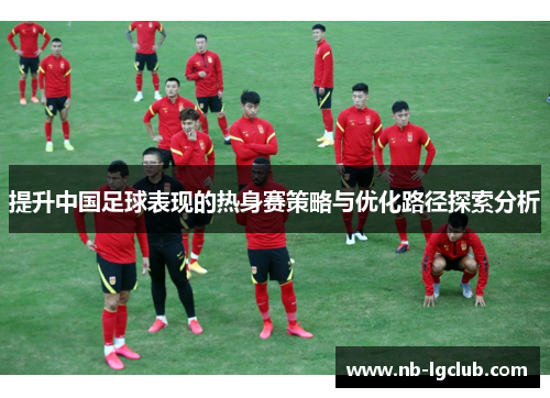 提升中国足球表现的热身赛策略与优化路径探索分析